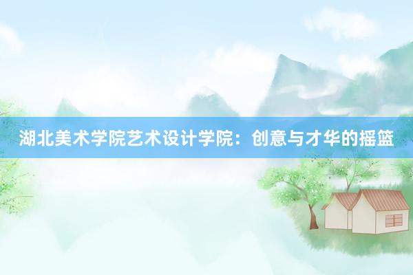 湖北美术学院艺术设计学院：创意与才华的摇篮